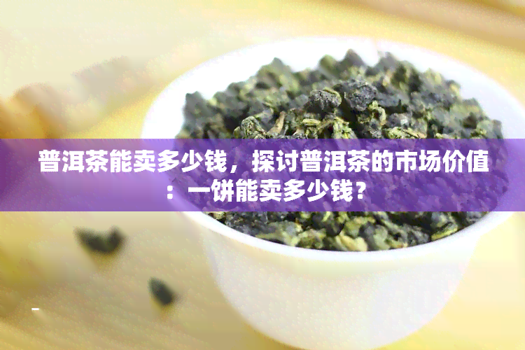 普洱茶能卖多少钱，探讨普洱茶的市场价值：一饼能卖多少钱？