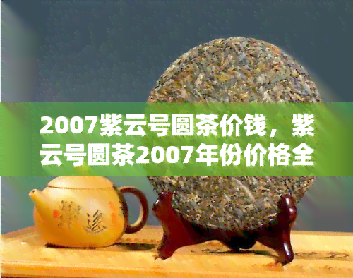 2007紫云号圆茶价钱，紫云号圆茶2007年份价格全解析