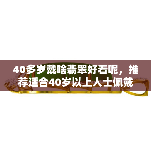 40多岁戴啥翡翠好看呢，推荐适合40岁以上人士佩戴的精美翡翠饰品