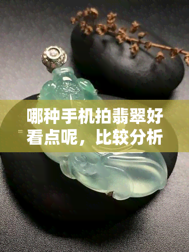 哪种手机拍翡翠好看点呢，比较分析：哪种手机拍摄翡翠效果更佳？