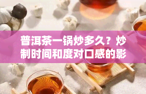 普洱茶一锅炒多久？炒制时间和度对口感的影响及市场价值探讨