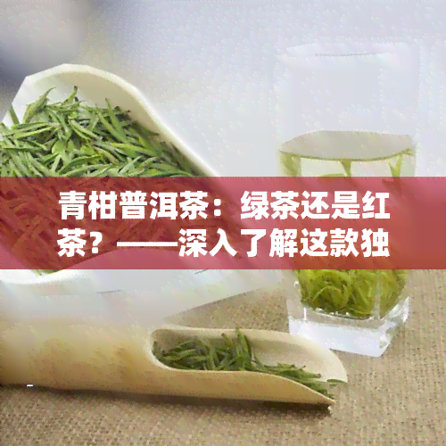 青柑普洱茶：绿茶还是红茶？——深入了解这款独特的茶叶