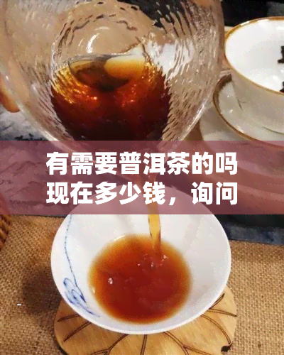 有需要普洱茶的吗现在多少钱，询问价格：您需要购买普洱茶吗？