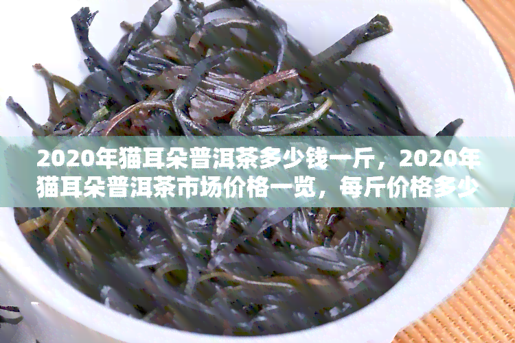 2020年猫耳朵普洱茶多少钱一斤，2020年猫耳朵普洱茶市场价格一览，每斤价格多少？