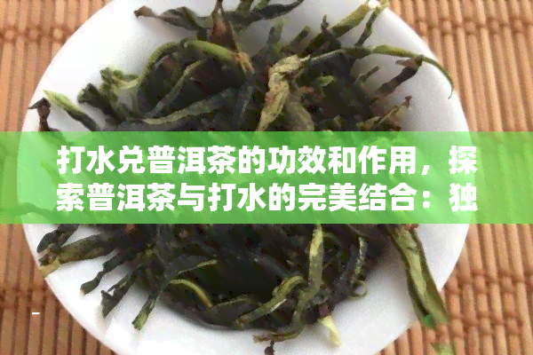 打水兑普洱茶的功效和作用，探索普洱茶与打水的完美结合：独特功效与作用解析