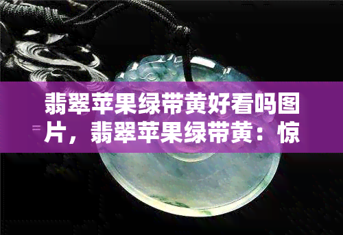 翡翠苹果绿带黄好看吗图片，翡翠苹果绿带黄：惊艳绝伦的视觉盛宴！