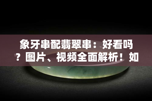 象牙串配翡翠串：好看吗？图片、视频全面解析！如何搭配？