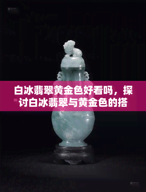 白冰翡翠黄金色好看吗，探讨白冰翡翠与黄金色的搭配美感