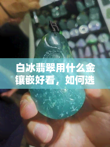 白冰翡翠用什么金镶嵌好看，如何选择最适合白冰翡翠的金饰镶嵌方式？