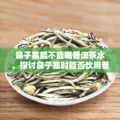 鼻子塞能不能喝普洱茶水，探讨鼻子塞时能否饮用普洱茶水的有效性