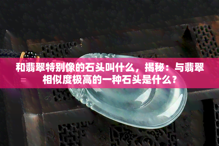 和翡翠特别像的石头叫什么，揭秘：与翡翠相似度极高的一种石头是什么？