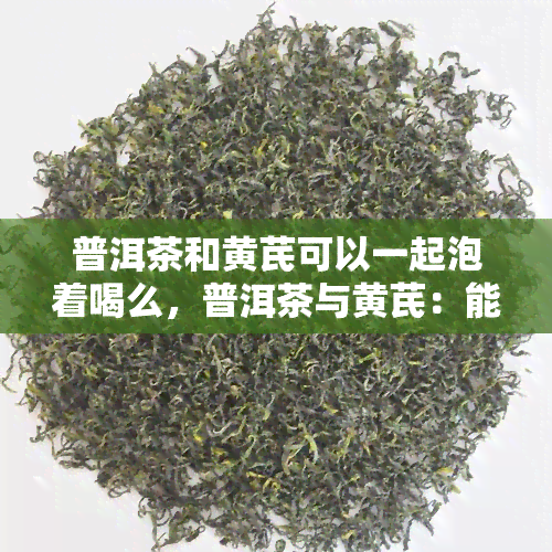 普洱茶和黄芪可以一起泡着喝么，普洱茶与黄芪：能否一起冲泡饮用？