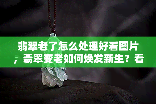 翡翠老了怎么处理好看图片，翡翠变老如何焕发新生？看图学习保养技巧！