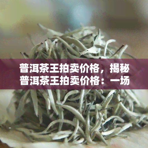 普洱茶王拍卖价格，揭秘普洱茶王拍卖价格：一场茶叶界的宴！