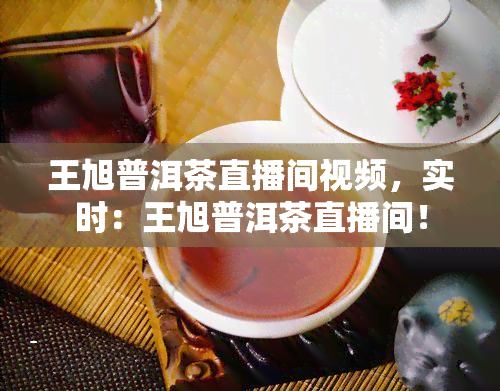 王旭普洱茶直播间视频，实时：王旭普洱茶直播间！