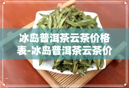 冰岛普洱茶云茶价格表-冰岛普洱茶云茶价格表和图片