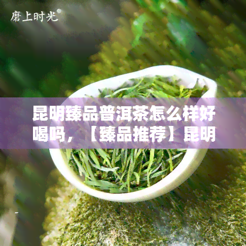 昆明臻品普洱茶怎么样好喝吗，【臻品推荐】昆明普洱茶，口感醇厚，值得一试！