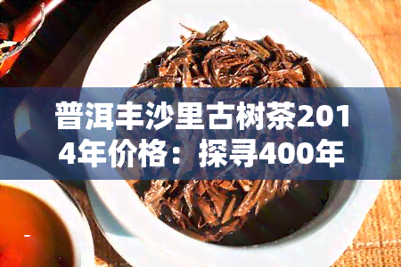 普洱丰沙里古树茶2014年价格：探寻400年历的老挝丰沙里古树茶价值