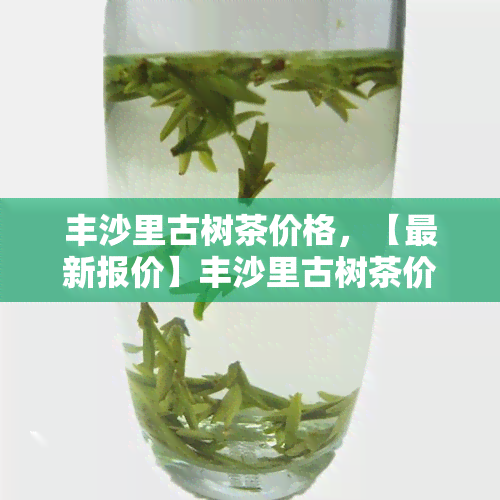 丰沙里古树茶价格，【最新报价】丰沙里古树茶价格多少钱一斤？今天的价格行情