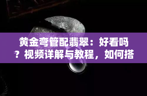 黄金弯管配翡翠：好看吗？视频详解与教程，如何搭配更出彩？佩戴方法与寓意解析