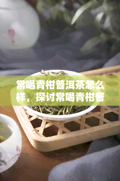 常喝青柑普洱茶怎么样，探讨常喝青柑普洱茶的健益处与注意事项