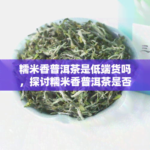 糯米香普洱茶是低端货吗，探讨糯米香普洱茶是否属于低端货