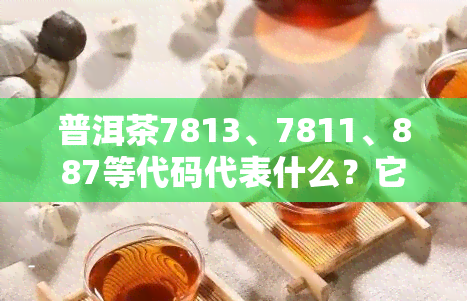 普洱茶7813、7811、887等代码代表什么？它们有何含义？