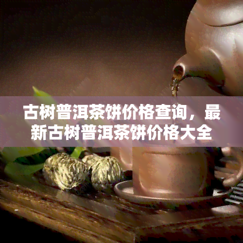 古树普洱茶饼价格查询，最新古树普洱茶饼价格大全，一网打尽！