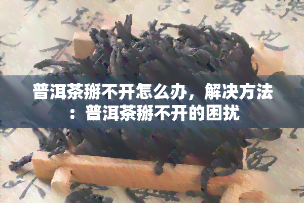 普洱茶掰不开怎么办，解决方法：普洱茶掰不开的困扰