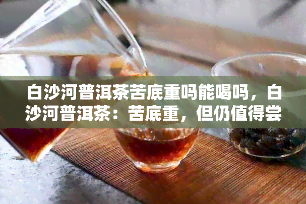 白沙河普洱茶苦底重吗能喝吗，白沙河普洱茶：苦底重，但仍值得尝试？