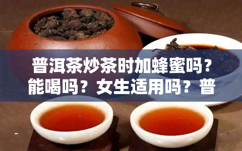 普洱茶炒茶时加蜂蜜吗？能喝吗？女生适用吗？普洱茶加蜂蜜口感如何？熟茶搭配蜂蜜的效果如何？蜂蜜对普洱茶的功效是什么？