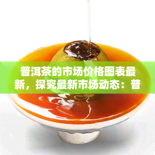 普洱茶的市场价格图表最新，探究最新市场动态：普洱茶的市场价格图表解读