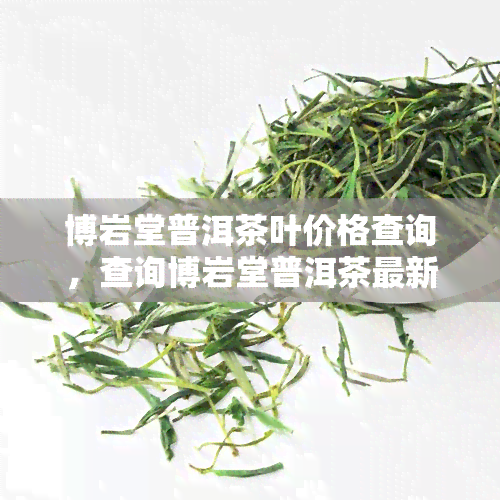 博岩堂普洱茶叶价格查询，查询博岩堂普洱茶最新价格，一网打尽！