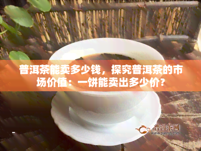 普洱茶能卖多少钱，探究普洱茶的市场价值：一饼能卖出多少价？