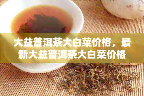 大益普洱茶大白菜价格，最新大益普洱茶大白菜价格行情，一文看懂！