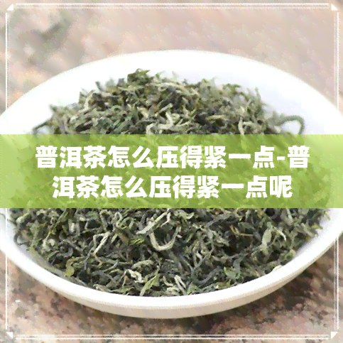 普洱茶怎么压得紧一点-普洱茶怎么压得紧一点呢