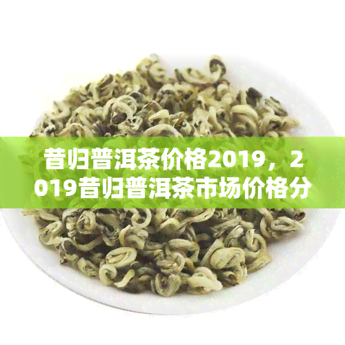 昔归普洱茶价格2019，2019昔归普洱茶市场价格分析报告