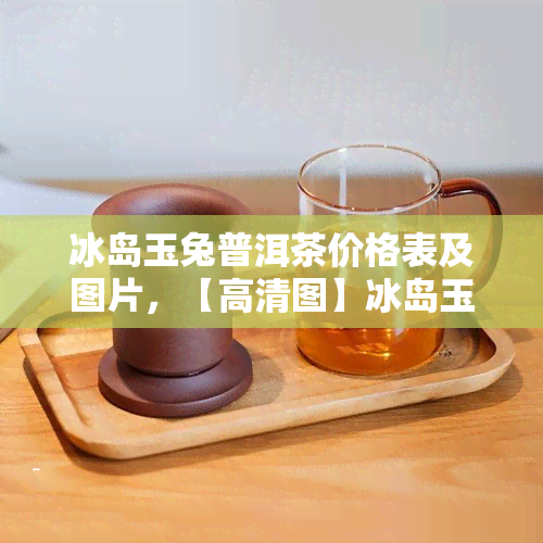 冰岛玉兔普洱茶价格表及图片，【高清图】冰岛玉兔普洱茶价格表一览