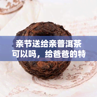 亲节送给亲普洱茶可以吗，给爸爸的特别礼物：普洱茶是选择！