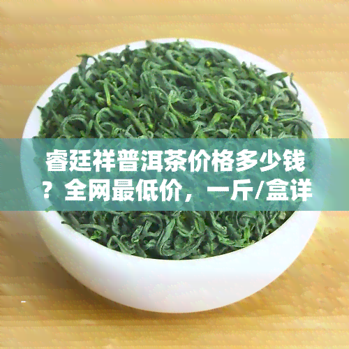 睿廷祥普洱茶价格多少钱？全网更低价，一斤/盒详细报价！