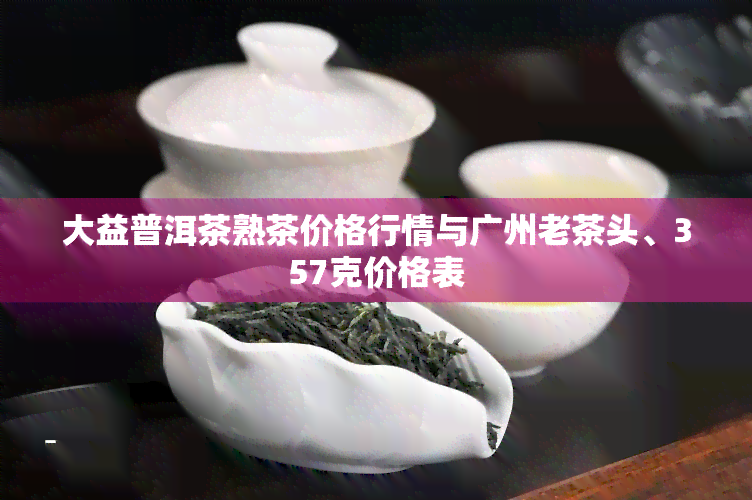 大益普洱茶熟茶价格行情与广州老茶头、357克价格表