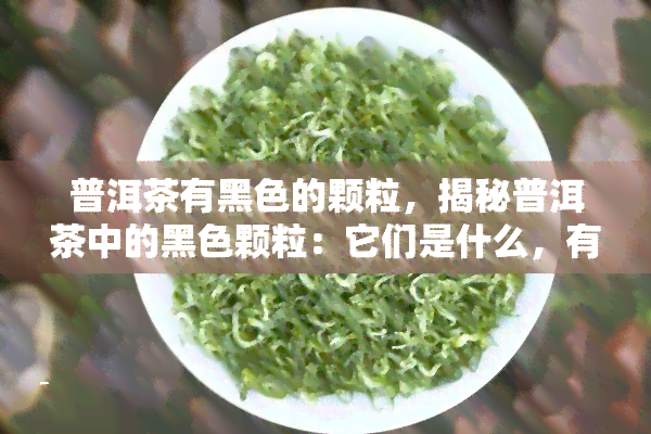 普洱茶有黑色的颗粒，揭秘普洱茶中的黑色颗粒：它们是什么，有什么作用？