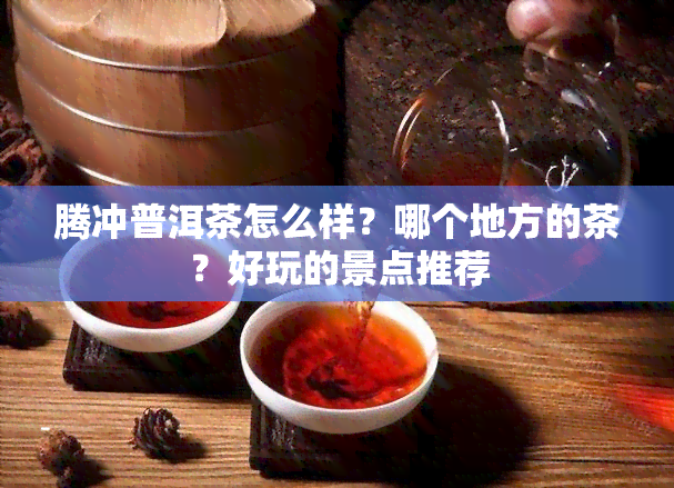 腾冲普洱茶怎么样？哪个地方的茶？好玩的景点推荐