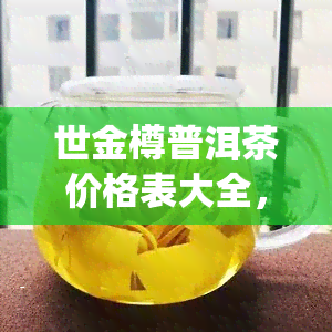 世金樽普洱茶价格表大全，世金樽普洱茶价格一览，全网最全价格表大公开！