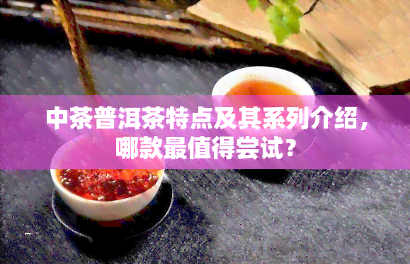 中茶普洱茶特点及其系列介绍，哪款最值得尝试？