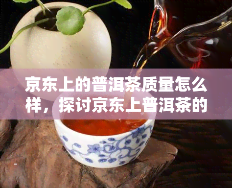 京东上的普洱茶质量怎么样，探讨京东上普洱茶的质量如何？