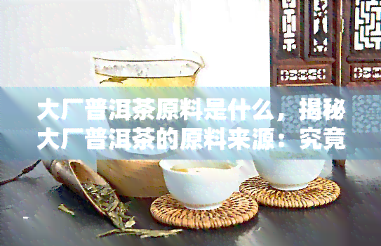 大厂普洱茶原料是什么，揭秘大厂普洱茶的原料来源：究竟是哪个知名？