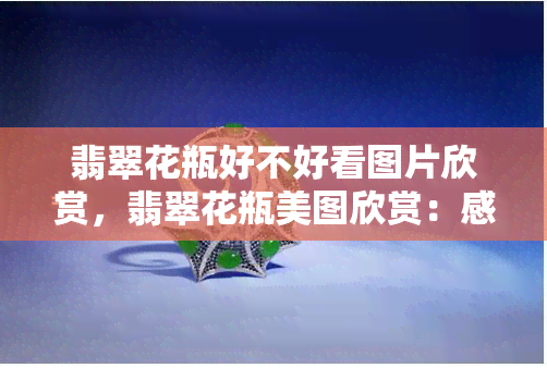 翡翠花瓶好不好看图片欣赏，翡翠花瓶美图欣赏：感受精致与优雅的碰撞