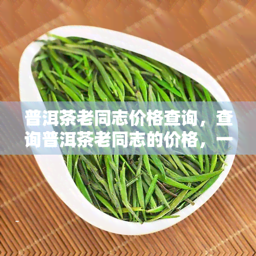 普洱茶老同志价格查询，查询普洱茶老同志的价格，一站式服务在此！