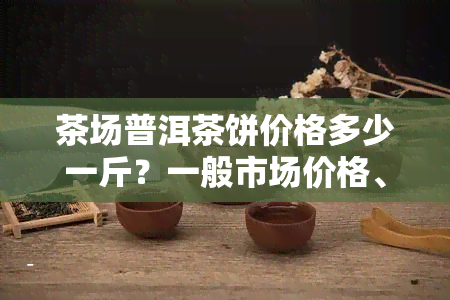 茶场普洱茶饼价格多少一斤？一般市场价格、每饼价格全揭秘！